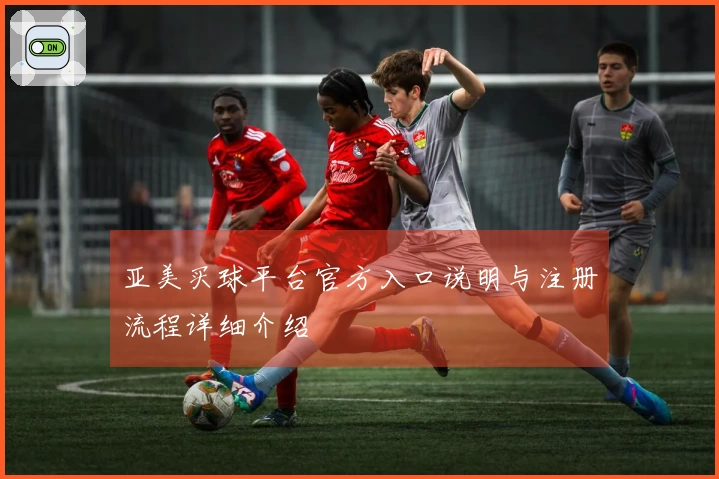 亚美买球平台官方入口说明与注册流程详细介绍