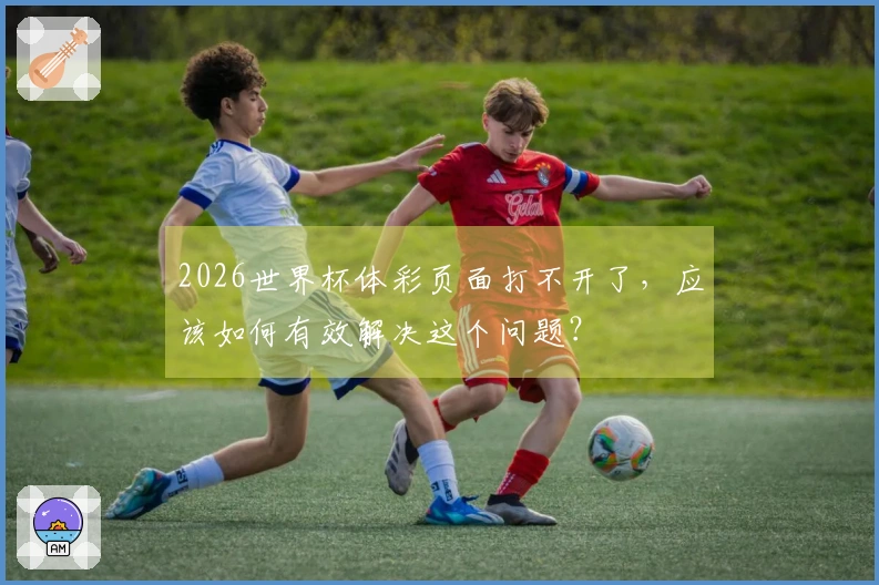 2026世界杯体彩页面打不开了，应该如何有效解决这个问题？