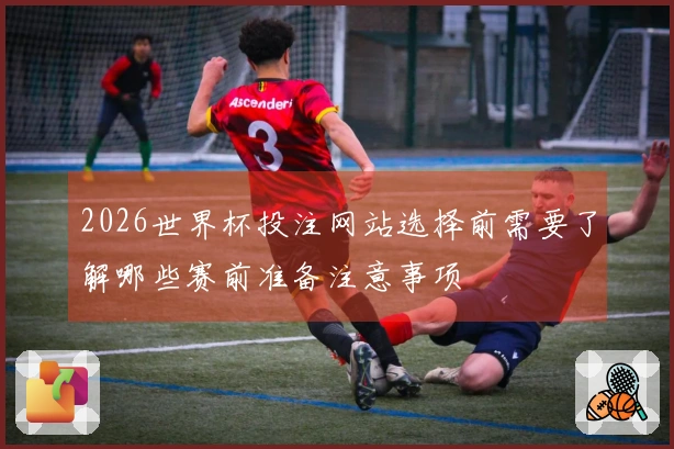 2026世界杯投注网站选择前需要了解哪些赛前准备注意事项
