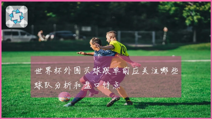 世界杯外围买球跟单前应关注哪些球队分析和盘口特点