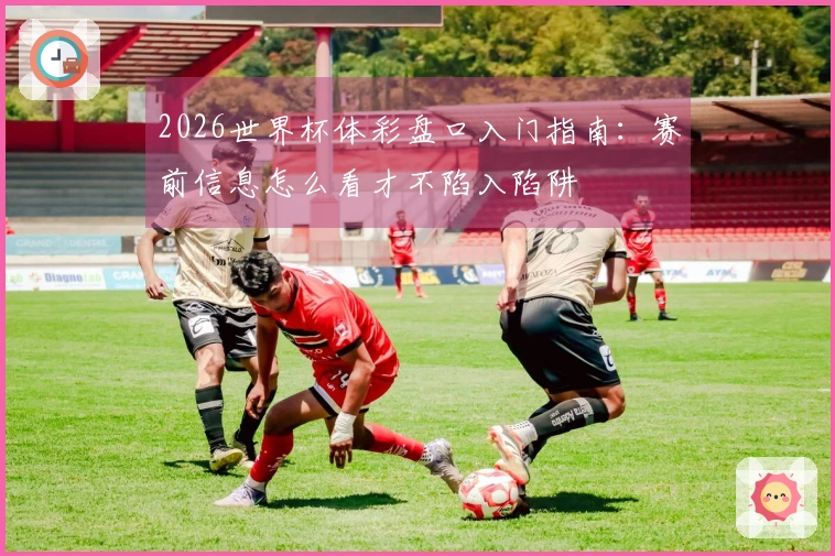 2026世界杯体彩盘口入门指南:赛前信息怎么看才不陷入陷阱