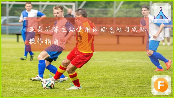 亚美买球主站使用体验总结与实际操作指南